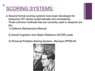 +
SCORING SYSTEMS:
 Several formal scoring systems have been developed for
analyzing TAT stories systematically and consistently.
Three common methods that are currently used in research are
the:
1) Defence Mechanisms Manual
2) Social Cognition and Object Relations (SCOR) scale
3) Personal Problem-Solving System—Revised (PPSS-R)
 