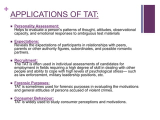 +
APPLICATIONS OF TAT:
 Personality Assessment:
Helps to evaluate a person's patterns of thought, attitudes, observational
capacity, and emotional responses to ambiguous test materials
 Expectations:
Reveals the expectations of participants in relationships with peers,
parents or other authority figures, subordinates, and possible romantic
partners.
 Recruitment:
The TAT is often used in individual assessments of candidates for
employment in fields requiring a high degree of skill in dealing with other
people and ability to cope with high levels of psychological stress— such
as law enforcement, military leadership positions, etc.
 Forensic Purposes:
TAT is sometimes used for forensic purposes in evaluating the motivations
and general attitudes of persons accused of violent crimes.
 Consumer Behaviour:
TAT is widely used to study consumer perceptions and motivations.
 