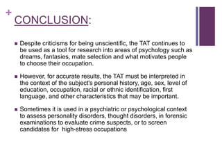 +
CONCLUSION:
 Despite criticisms for being unscientific, the TAT continues to
be used as a tool for research into areas of psychology such as
dreams, fantasies, mate selection and what motivates people
to choose their occupation.
 However, for accurate results, the TAT must be interpreted in
the context of the subject's personal history, age, sex, level of
education, occupation, racial or ethnic identification, first
language, and other characteristics that may be important.
 Sometimes it is used in a psychiatric or psychological context
to assess personality disorders, thought disorders, in forensic
examinations to evaluate crime suspects, or to screen
candidates for high-stress occupations
 