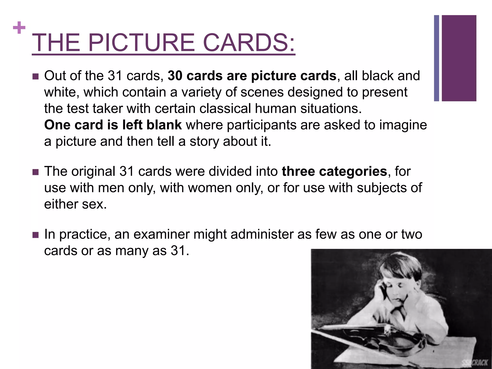 +
THE PICTURE CARDS:
 Out of the 31 cards, 30 cards are picture cards, all black and
white, which contain a variety of scenes designed to present
the test taker with certain classical human situations.
One card is left blank where participants are asked to imagine
a picture and then tell a story about it.
 The original 31 cards were divided into three categories, for
use with men only, with women only, or for use with subjects of
either sex.
 In practice, an examiner might administer as few as one or two
cards or as many as 31.
 
