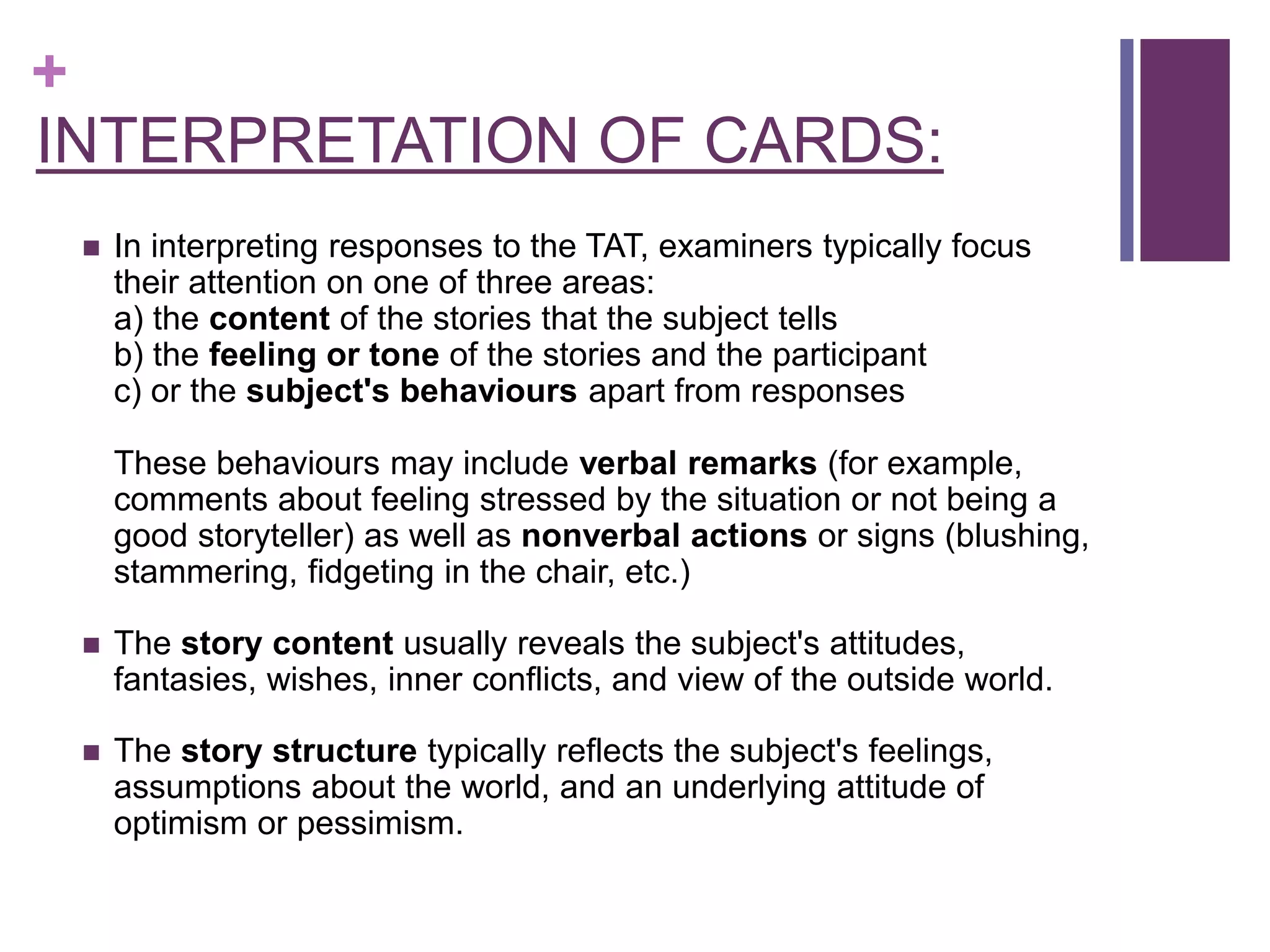 +
INTERPRETATION OF CARDS:
 In interpreting responses to the TAT, examiners typically focus
their attention on one of three areas:
a) the content of the stories that the subject tells
b) the feeling or tone of the stories and the participant
c) or the subject's behaviours apart from responses
These behaviours may include verbal remarks (for example,
comments about feeling stressed by the situation or not being a
good storyteller) as well as nonverbal actions or signs (blushing,
stammering, fidgeting in the chair, etc.)
 The story content usually reveals the subject's attitudes,
fantasies, wishes, inner conflicts, and view of the outside world.
 The story structure typically reflects the subject's feelings,
assumptions about the world, and an underlying attitude of
optimism or pessimism.
 