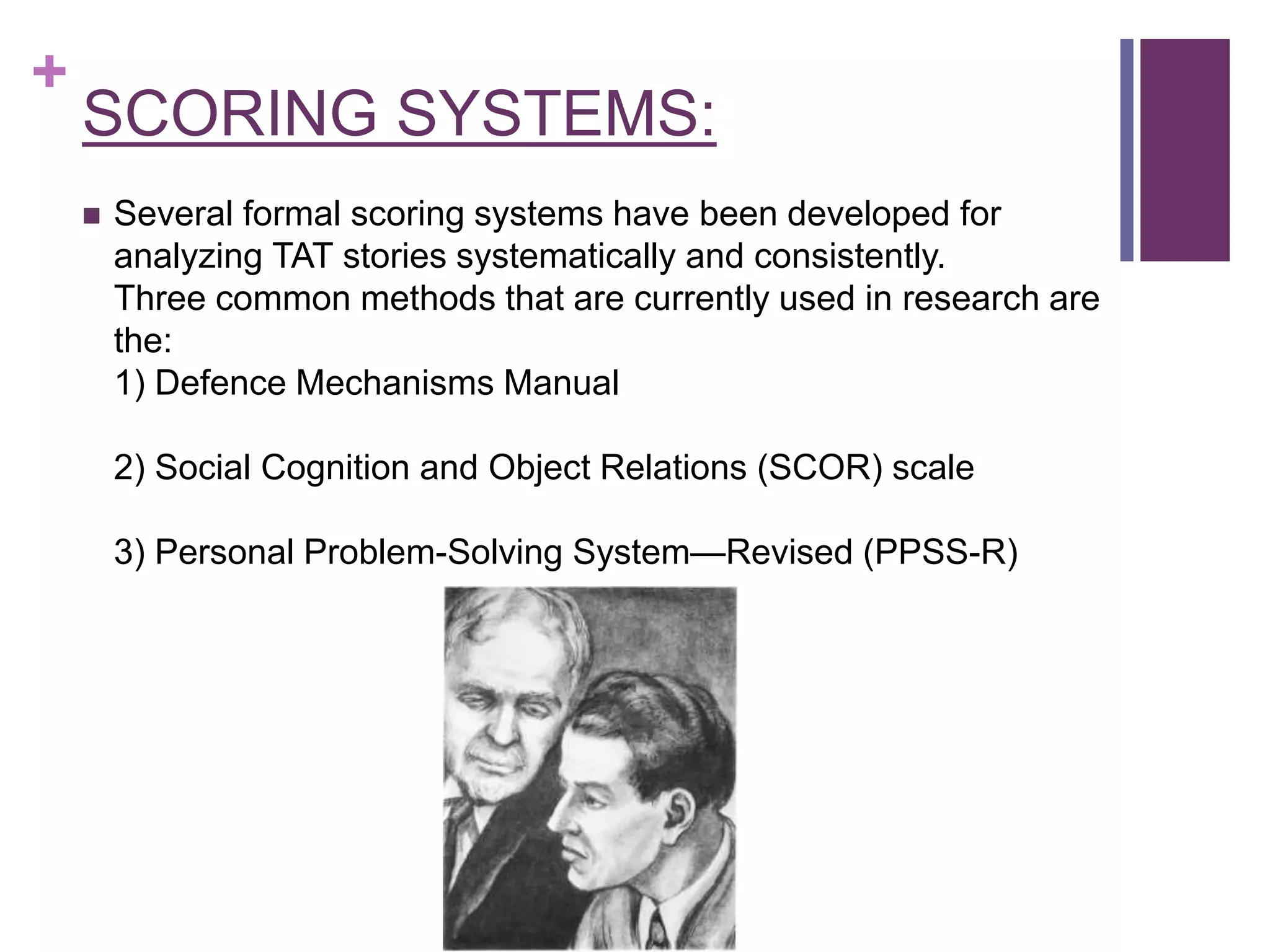 +
SCORING SYSTEMS:
 Several formal scoring systems have been developed for
analyzing TAT stories systematically and consistently.
Three common methods that are currently used in research are
the:
1) Defence Mechanisms Manual
2) Social Cognition and Object Relations (SCOR) scale
3) Personal Problem-Solving System—Revised (PPSS-R)
 