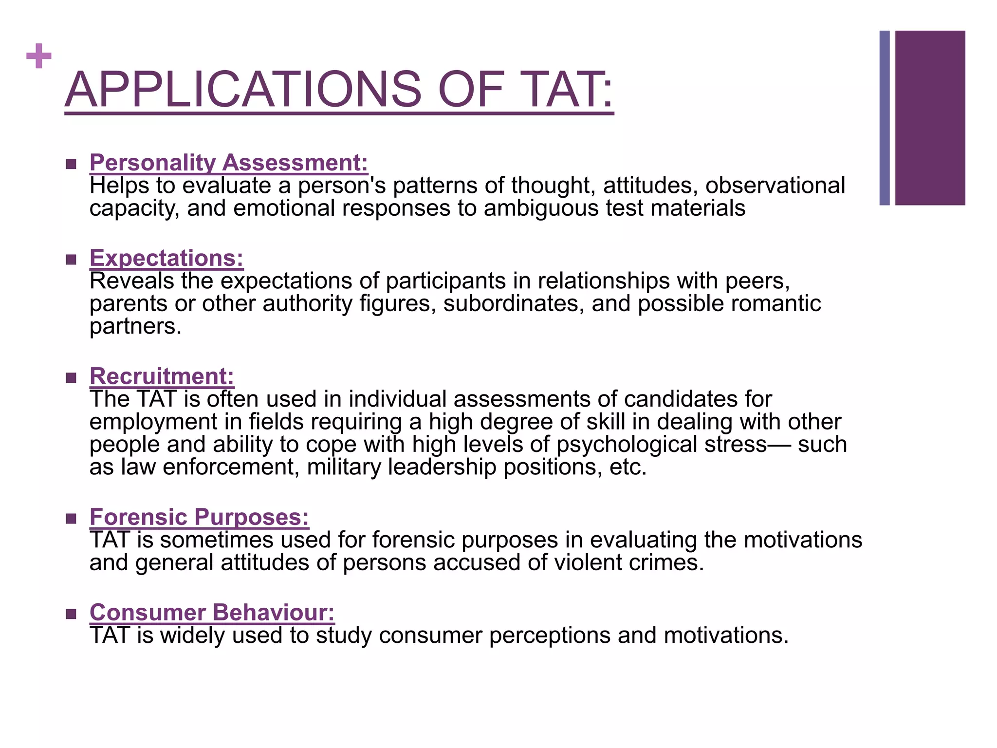 +
APPLICATIONS OF TAT:
 Personality Assessment:
Helps to evaluate a person's patterns of thought, attitudes, observational
capacity, and emotional responses to ambiguous test materials
 Expectations:
Reveals the expectations of participants in relationships with peers,
parents or other authority figures, subordinates, and possible romantic
partners.
 Recruitment:
The TAT is often used in individual assessments of candidates for
employment in fields requiring a high degree of skill in dealing with other
people and ability to cope with high levels of psychological stress— such
as law enforcement, military leadership positions, etc.
 Forensic Purposes:
TAT is sometimes used for forensic purposes in evaluating the motivations
and general attitudes of persons accused of violent crimes.
 Consumer Behaviour:
TAT is widely used to study consumer perceptions and motivations.
 