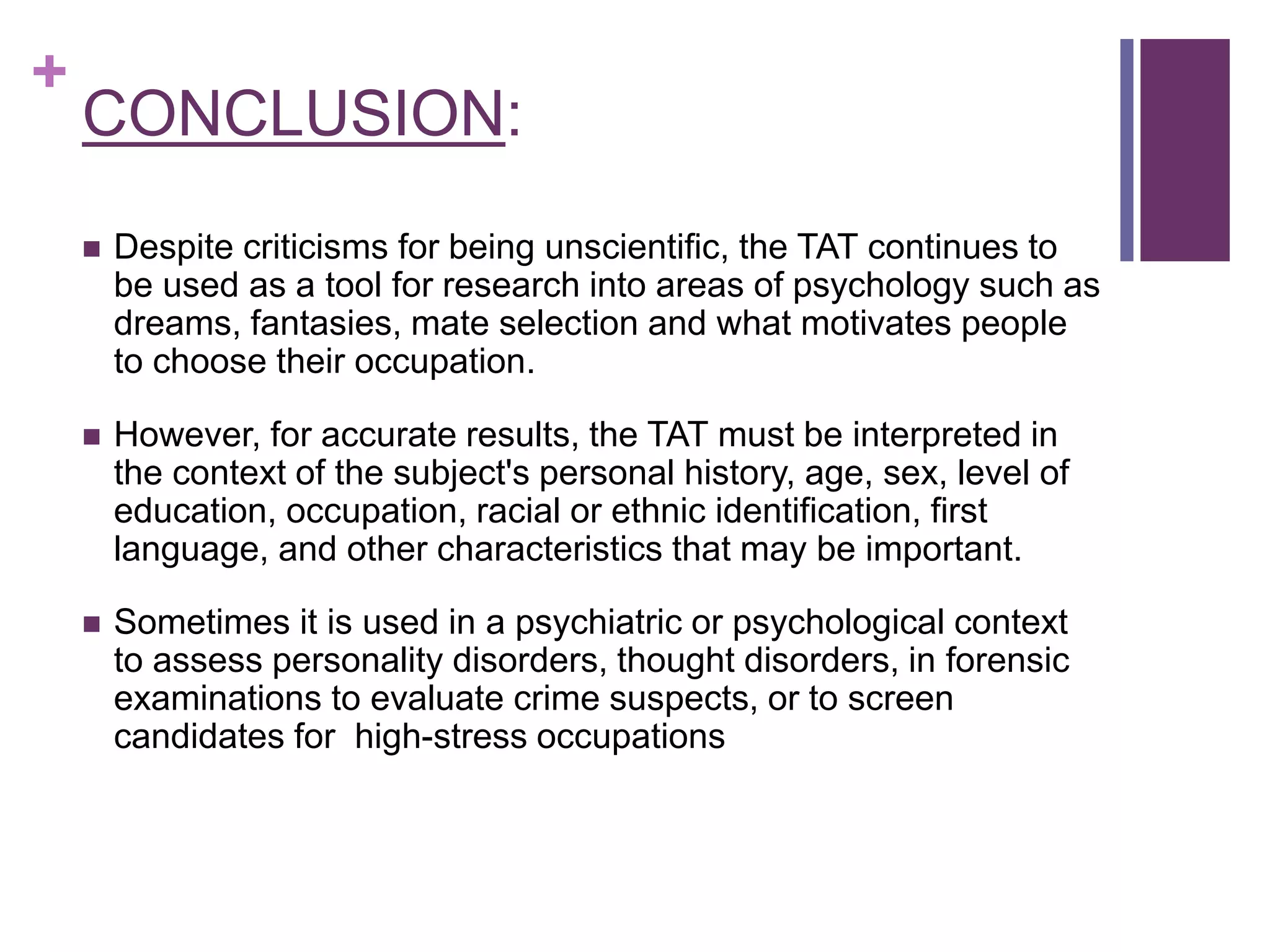 +
CONCLUSION:
 Despite criticisms for being unscientific, the TAT continues to
be used as a tool for research into areas of psychology such as
dreams, fantasies, mate selection and what motivates people
to choose their occupation.
 However, for accurate results, the TAT must be interpreted in
the context of the subject's personal history, age, sex, level of
education, occupation, racial or ethnic identification, first
language, and other characteristics that may be important.
 Sometimes it is used in a psychiatric or psychological context
to assess personality disorders, thought disorders, in forensic
examinations to evaluate crime suspects, or to screen
candidates for high-stress occupations
 