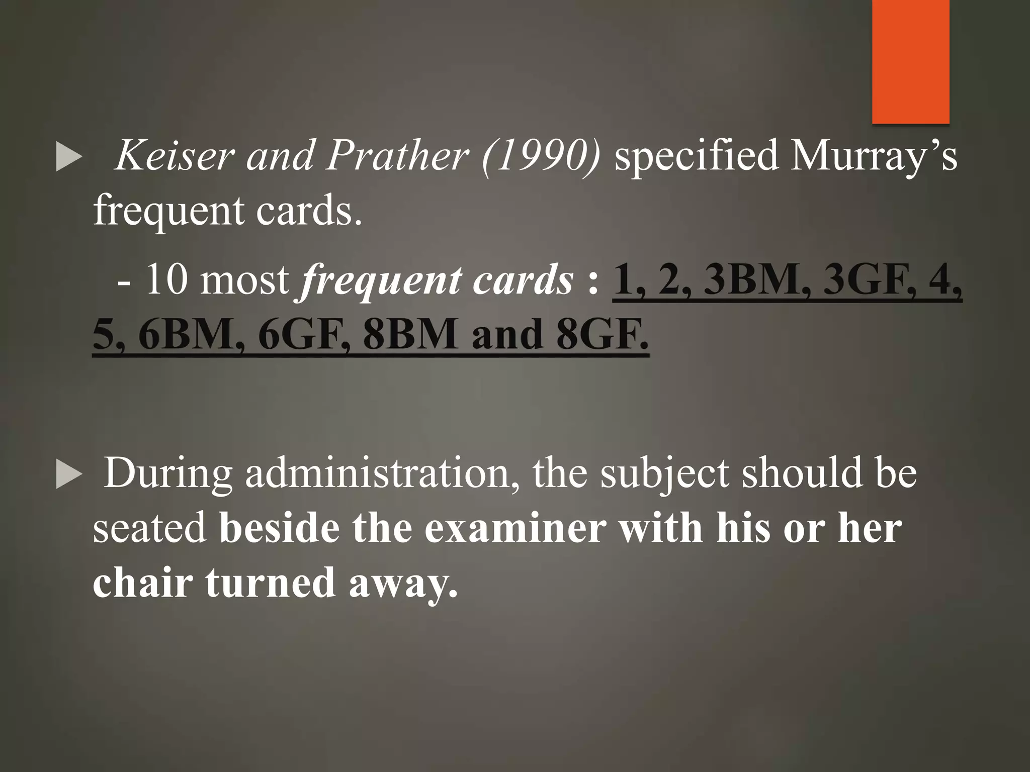  Keiser and Prather (1990) specified Murray’s
frequent cards.
- 10 most frequent cards : 1, 2, 3BM, 3GF, 4,
5, 6BM, 6GF, 8BM and 8GF.
 During administration, the subject should be
seated beside the examiner with his or her
chair turned away.
 