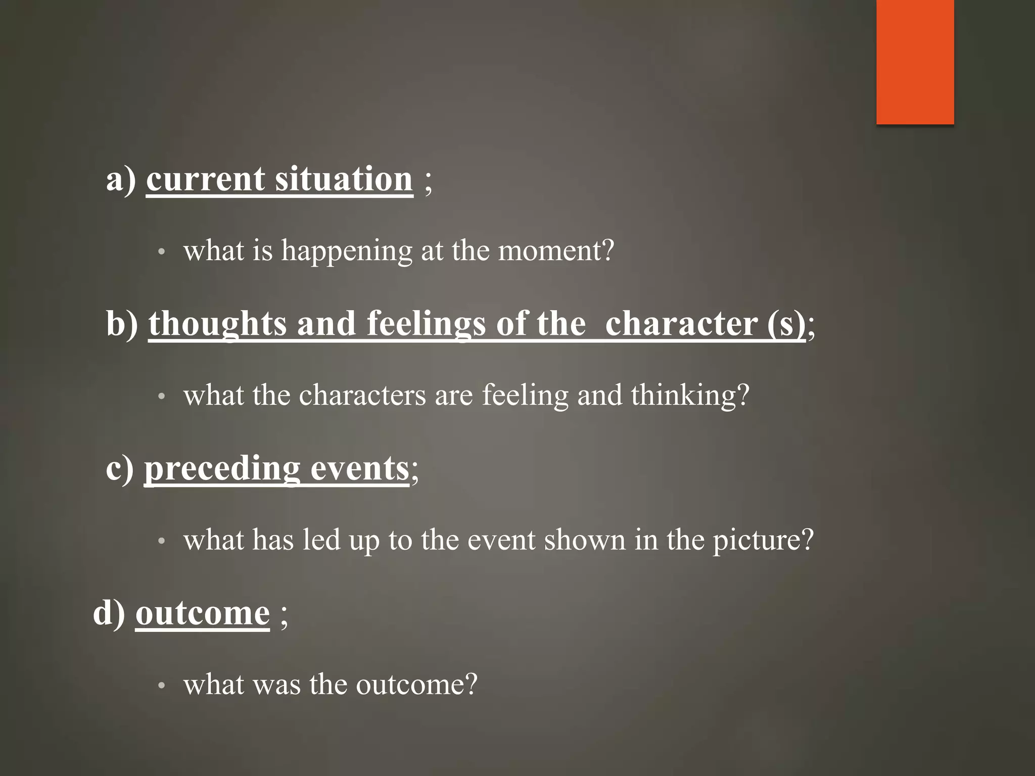 a) current situation ;
• what is happening at the moment?
b) thoughts and feelings of the character (s);
• what the characters are feeling and thinking?
c) preceding events;
• what has led up to the event shown in the picture?
d) outcome ;
• what was the outcome?
 
