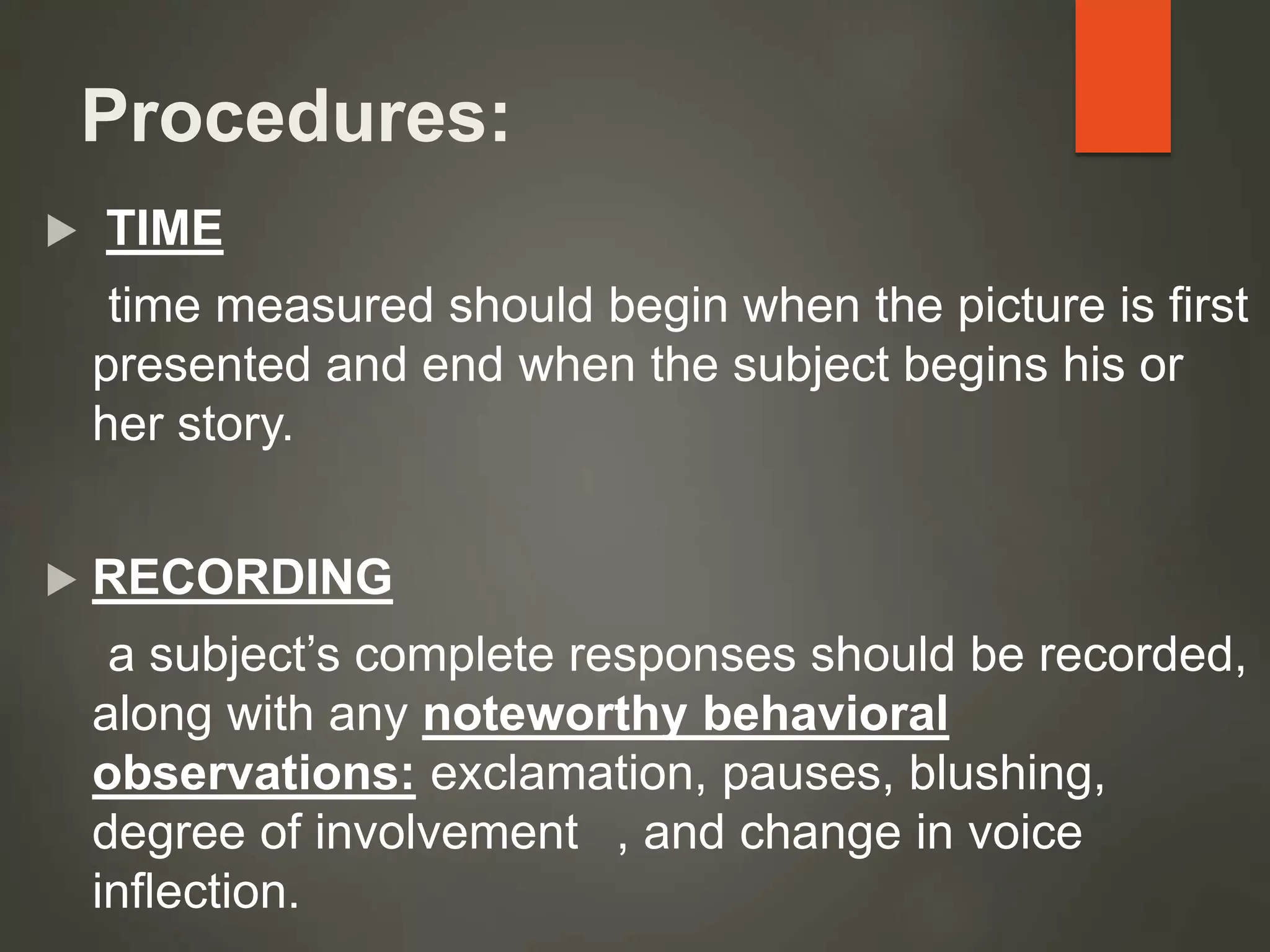 Procedures:
 TIME
time measured should begin when the picture is first
presented and end when the subject begins his or
her story.
 RECORDING
a subject’s complete responses should be recorded,
along with any noteworthy behavioral
observations: exclamation, pauses, blushing,
degree of involvement , and change in voice
inflection.
 