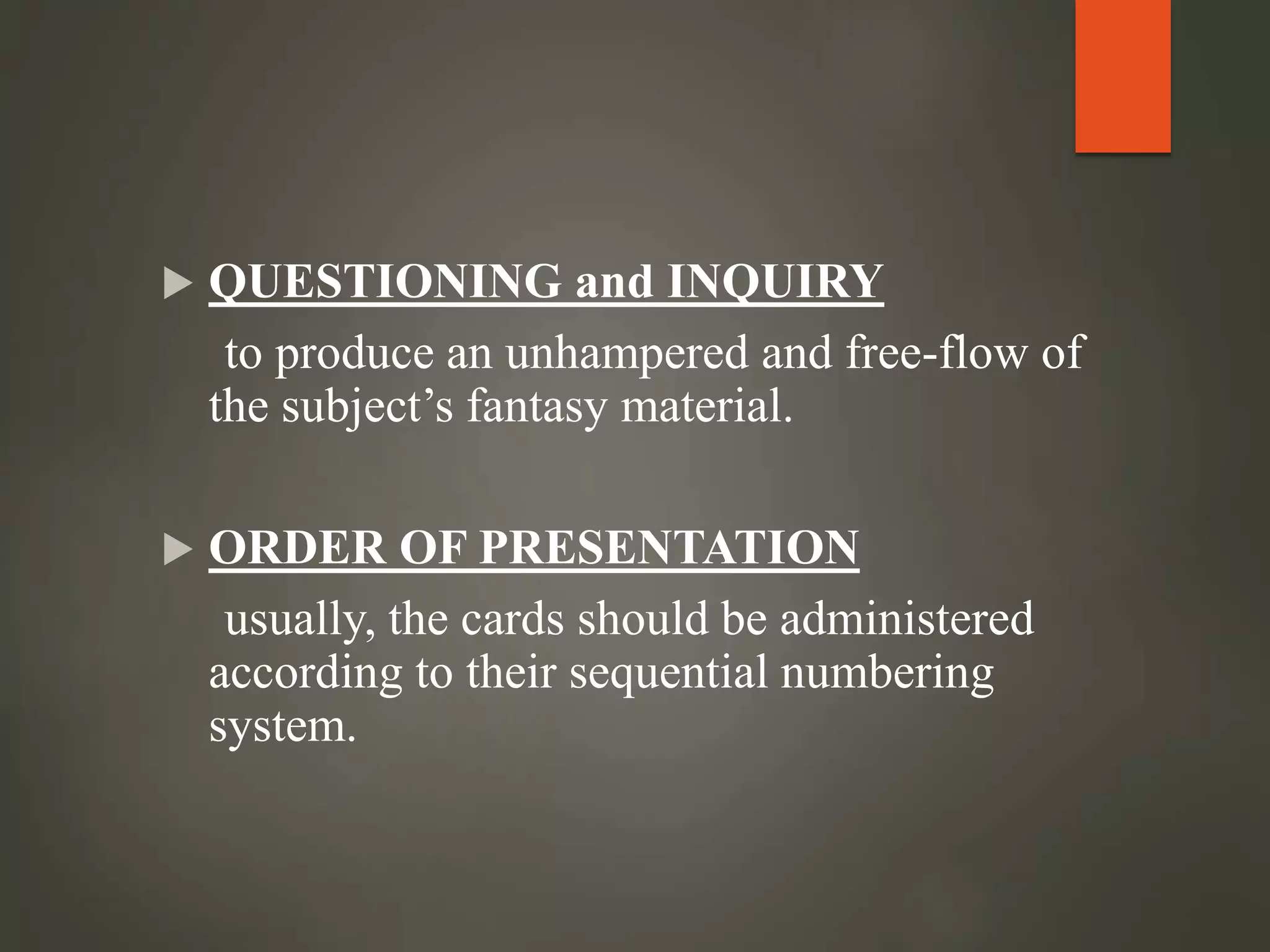  QUESTIONING and INQUIRY
to produce an unhampered and free-flow of
the subject’s fantasy material.
 ORDER OF PRESENTATION
usually, the cards should be administered
according to their sequential numbering
system.
 