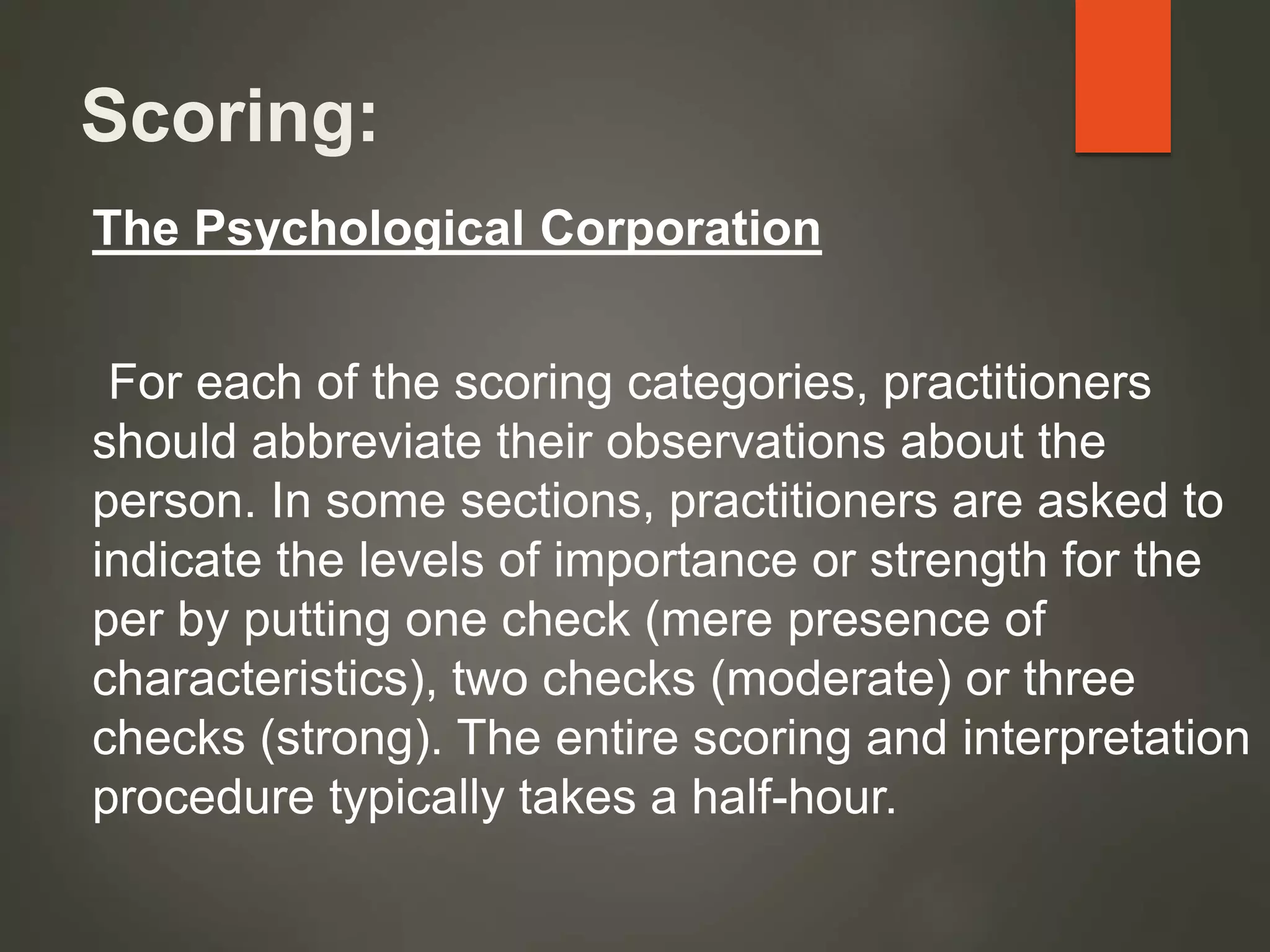 Scoring:
The Psychological Corporation
For each of the scoring categories, practitioners
should abbreviate their observations about the
person. In some sections, practitioners are asked to
indicate the levels of importance or strength for the
per by putting one check (mere presence of
characteristics), two checks (moderate) or three
checks (strong). The entire scoring and interpretation
procedure typically takes a half-hour.
 