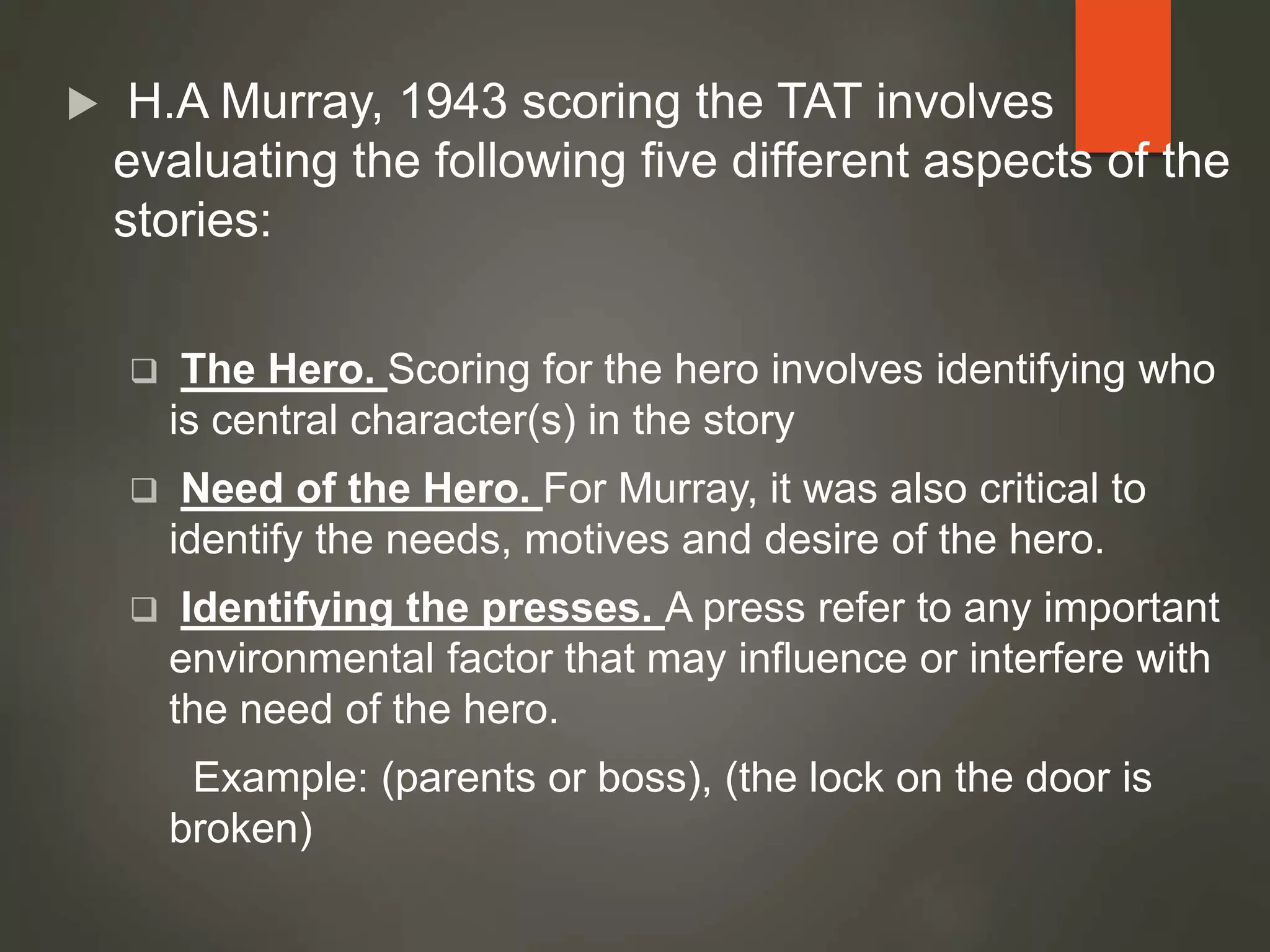  H.A Murray, 1943 scoring the TAT involves
evaluating the following five different aspects of the
stories:
 The Hero. Scoring for the hero involves identifying who
is central character(s) in the story
 Need of the Hero. For Murray, it was also critical to
identify the needs, motives and desire of the hero.
 Identifying the presses. A press refer to any important
environmental factor that may influence or interfere with
the need of the hero.
Example: (parents or boss), (the lock on the door is
broken)
 