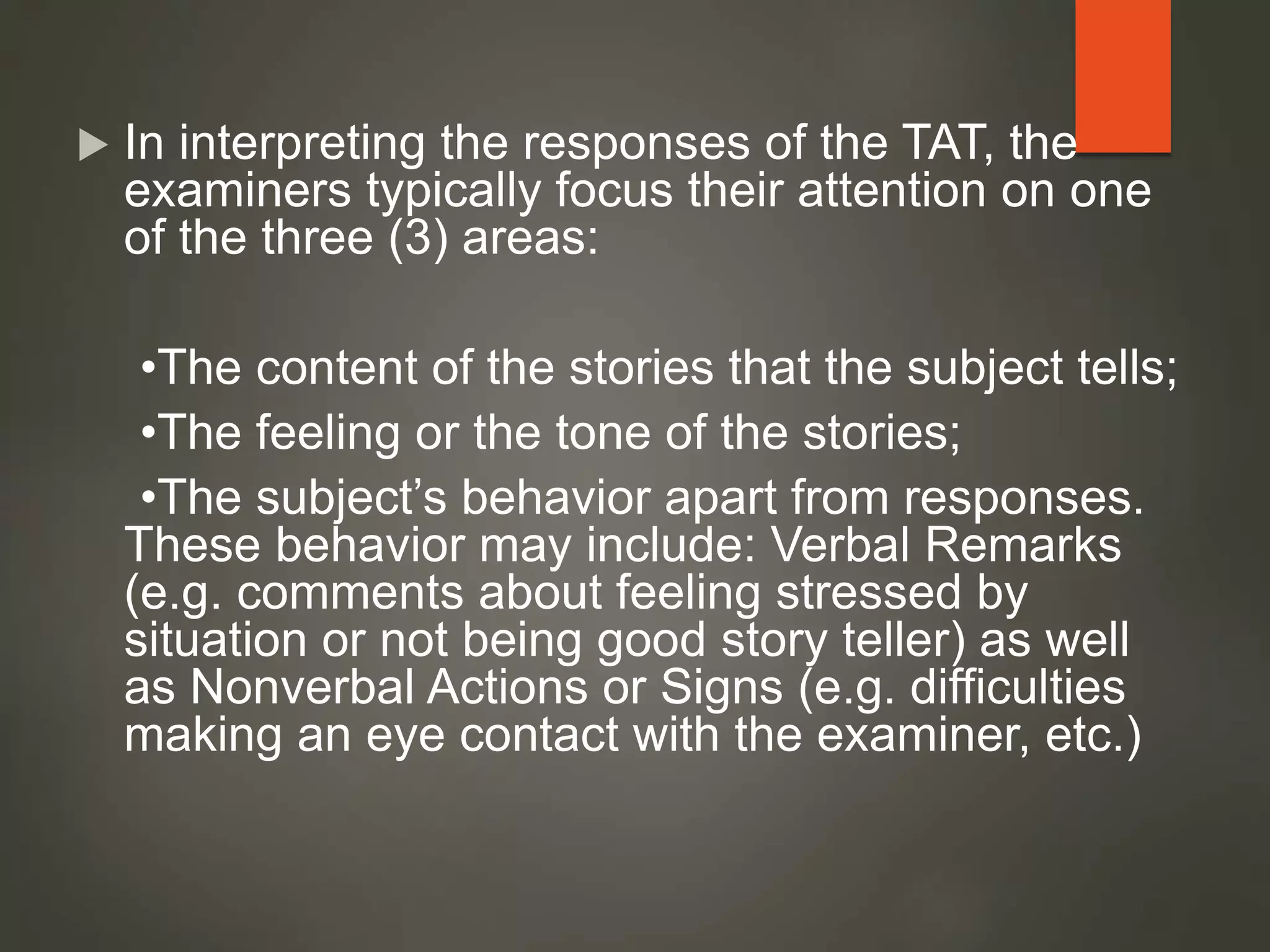  In interpreting the responses of the TAT, the
examiners typically focus their attention on one
of the three (3) areas:
•The content of the stories that the subject tells;
•The feeling or the tone of the stories;
•The subject’s behavior apart from responses.
These behavior may include: Verbal Remarks
(e.g. comments about feeling stressed by
situation or not being good story teller) as well
as Nonverbal Actions or Signs (e.g. difficulties
making an eye contact with the examiner, etc.)
 