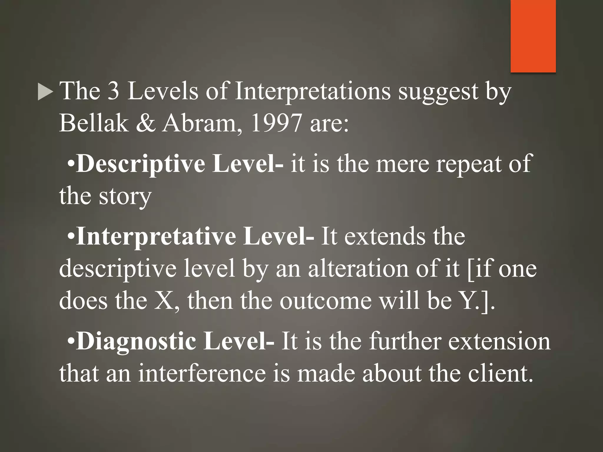  The 3 Levels of Interpretations suggest by
Bellak & Abram, 1997 are:
•Descriptive Level- it is the mere repeat of
the story
•Interpretative Level- It extends the
descriptive level by an alteration of it [if one
does the X, then the outcome will be Y.].
•Diagnostic Level- It is the further extension
that an interference is made about the client.
 