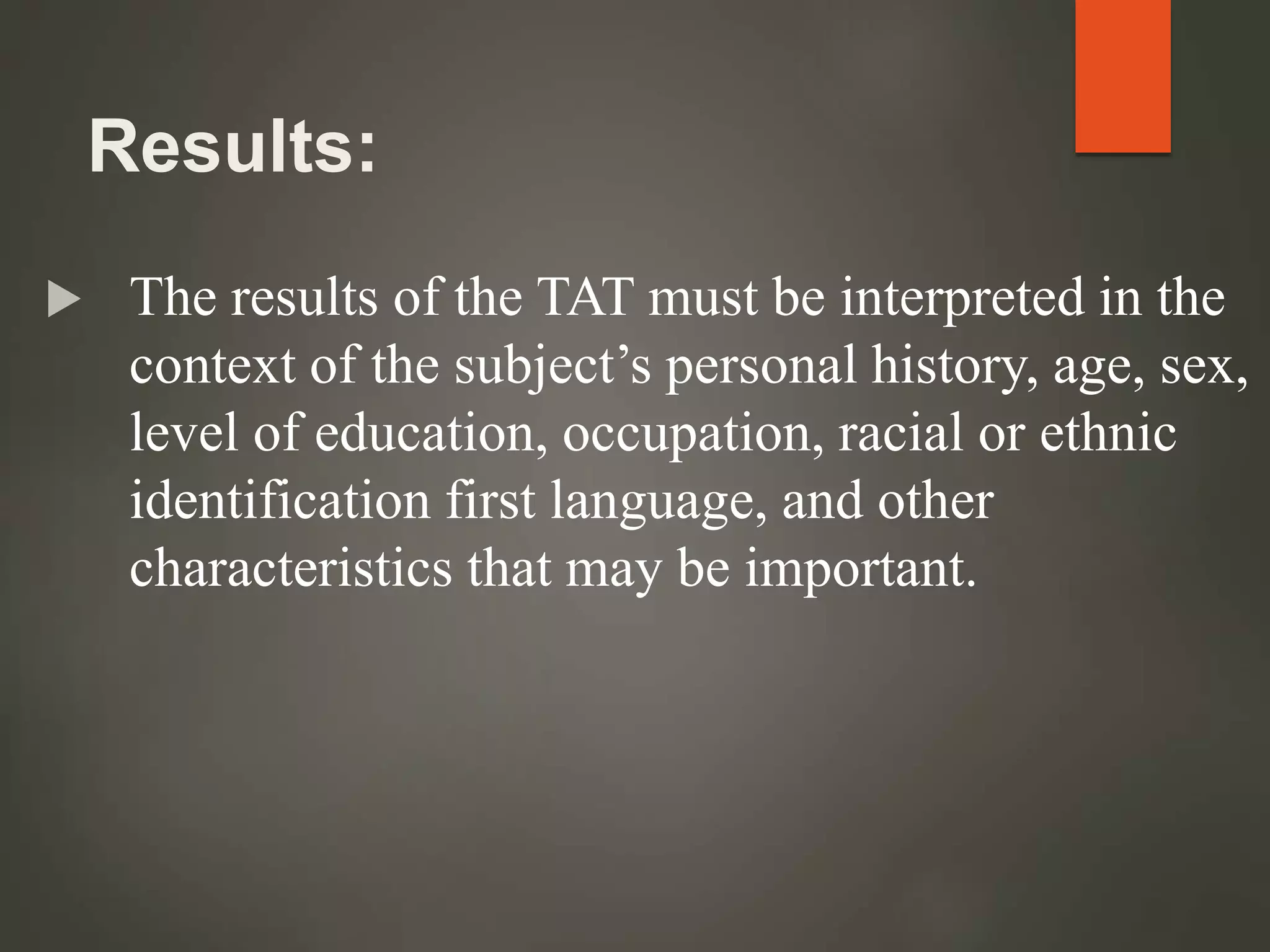 Results:
 The results of the TAT must be interpreted in the
context of the subject’s personal history, age, sex,
level of education, occupation, racial or ethnic
identification first language, and other
characteristics that may be important.
 