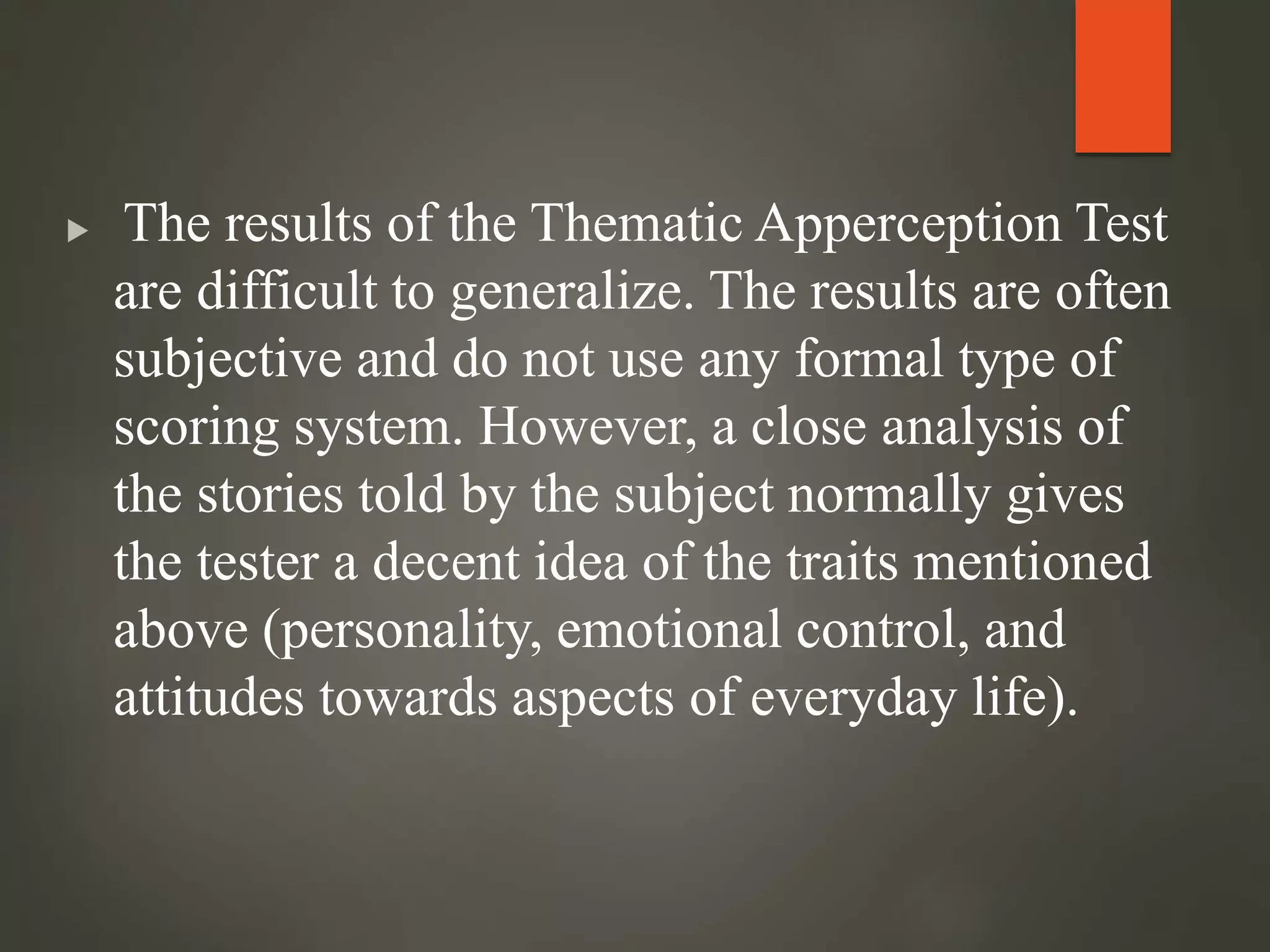  The results of the Thematic Apperception Test
are difficult to generalize. The results are often
subjective and do not use any formal type of
scoring system. However, a close analysis of
the stories told by the subject normally gives
the tester a decent idea of the traits mentioned
above (personality, emotional control, and
attitudes towards aspects of everyday life).
 