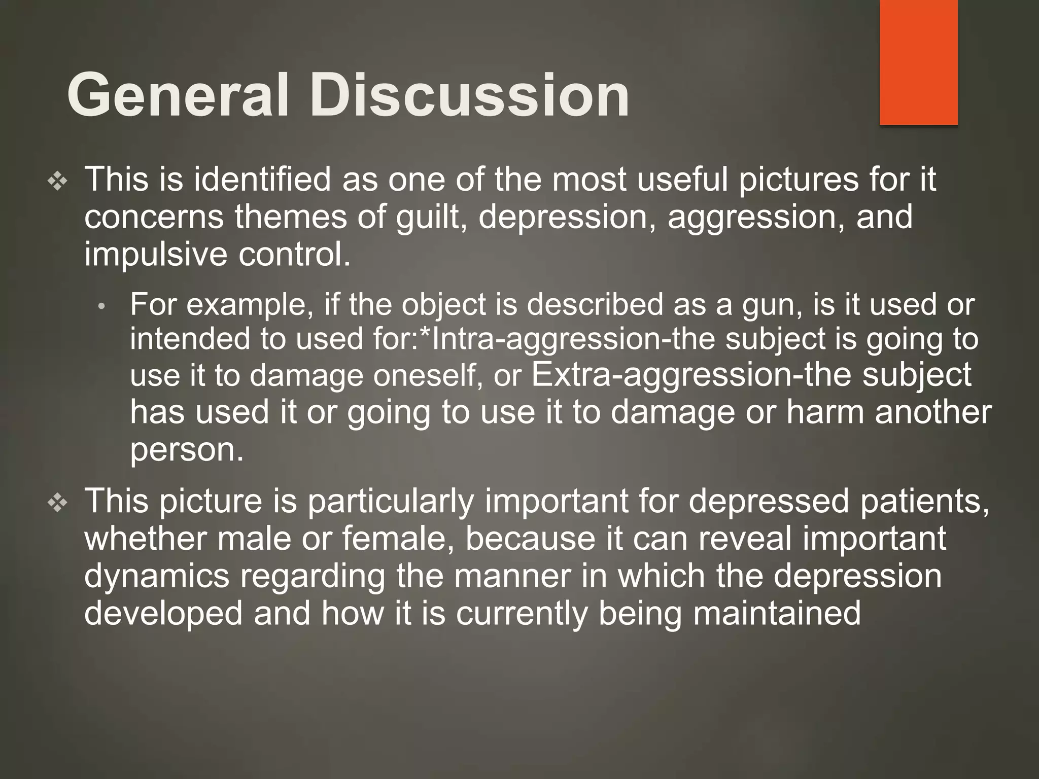 General Discussion
 This is identified as one of the most useful pictures for it
concerns themes of guilt, depression, aggression, and
impulsive control.
• For example, if the object is described as a gun, is it used or
intended to used for:*Intra-aggression-the subject is going to
use it to damage oneself, or Extra-aggression-the subject
has used it or going to use it to damage or harm another
person.
 This picture is particularly important for depressed patients,
whether male or female, because it can reveal important
dynamics regarding the manner in which the depression
developed and how it is currently being maintained
 