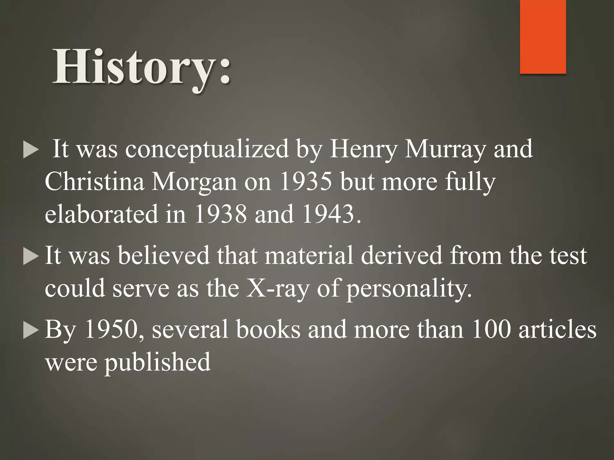 History:
 It was conceptualized by Henry Murray and
Christina Morgan on 1935 but more fully
elaborated in 1938 and 1943.
 It was believed that material derived from the test
could serve as the X-ray of personality.
 By 1950, several books and more than 100 articles
were published
 