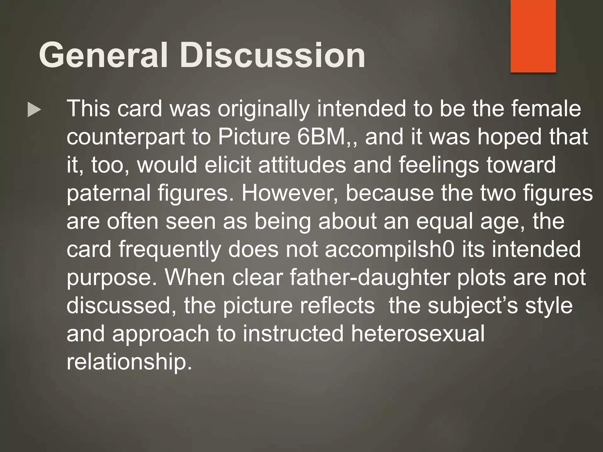 General Discussion
 This card was originally intended to be the female
counterpart to Picture 6BM,, and it was hoped that
it, too, would elicit attitudes and feelings toward
paternal figures. However, because the two figures
are often seen as being about an equal age, the
card frequently does not accompilsh0 its intended
purpose. When clear father-daughter plots are not
discussed, the picture reflects the subject’s style
and approach to instructed heterosexual
relationship.
 