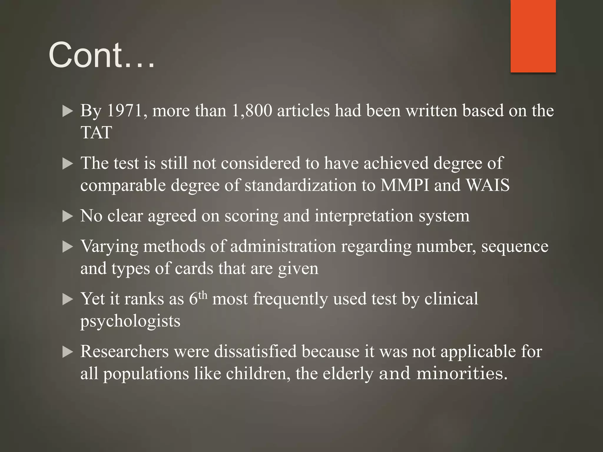 Cont…
 By 1971, more than 1,800 articles had been written based on the
TAT
 The test is still not considered to have achieved degree of
comparable degree of standardization to MMPI and WAIS
 No clear agreed on scoring and interpretation system
 Varying methods of administration regarding number, sequence
and types of cards that are given
 Yet it ranks as 6th most frequently used test by clinical
psychologists
 Researchers were dissatisfied because it was not applicable for
all populations like children, the elderly and minorities.
 