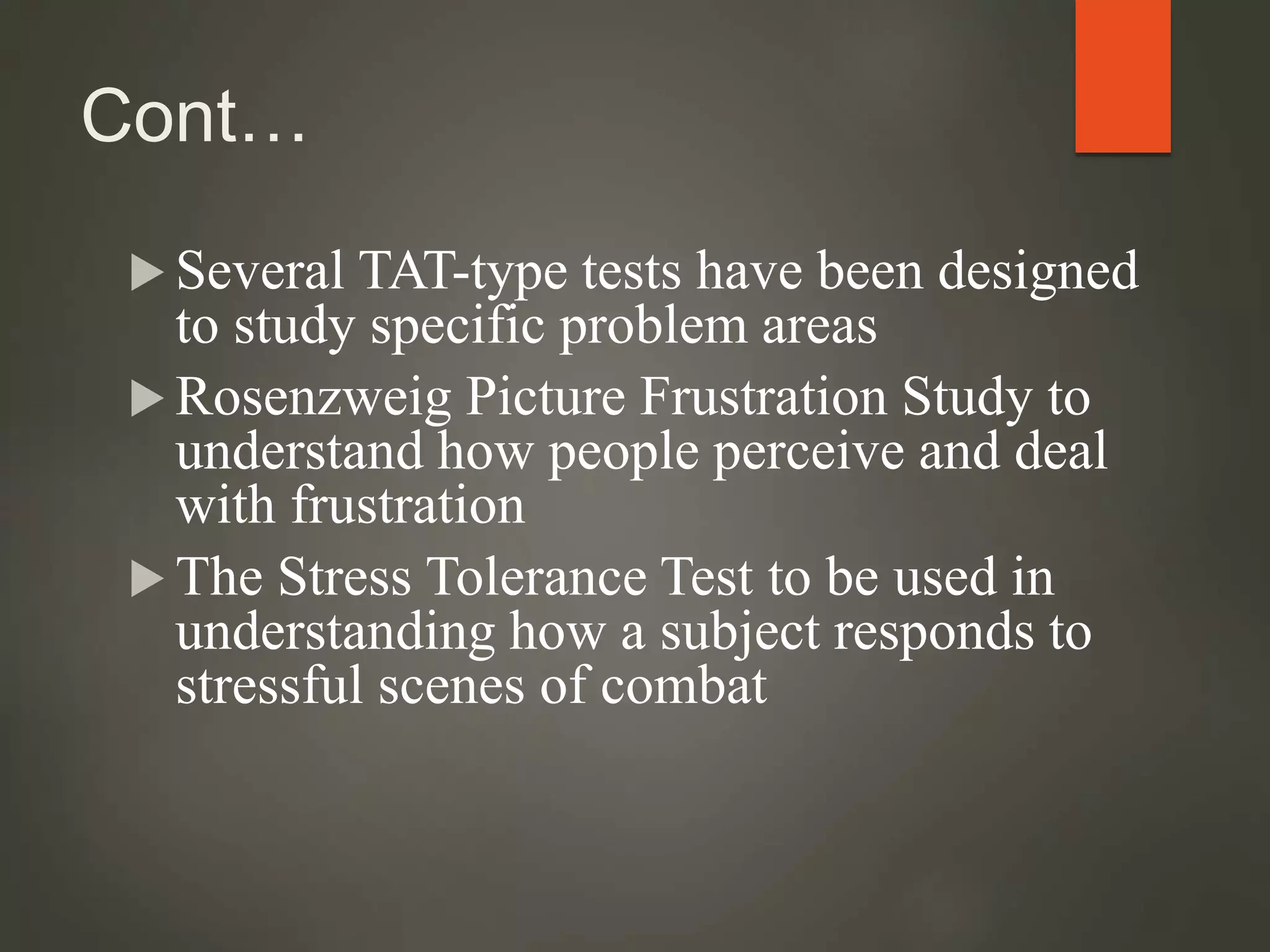 Cont…
 Several TAT-type tests have been designed
to study specific problem areas
 Rosenzweig Picture Frustration Study to
understand how people perceive and deal
with frustration
 The Stress Tolerance Test to be used in
understanding how a subject responds to
stressful scenes of combat
 
