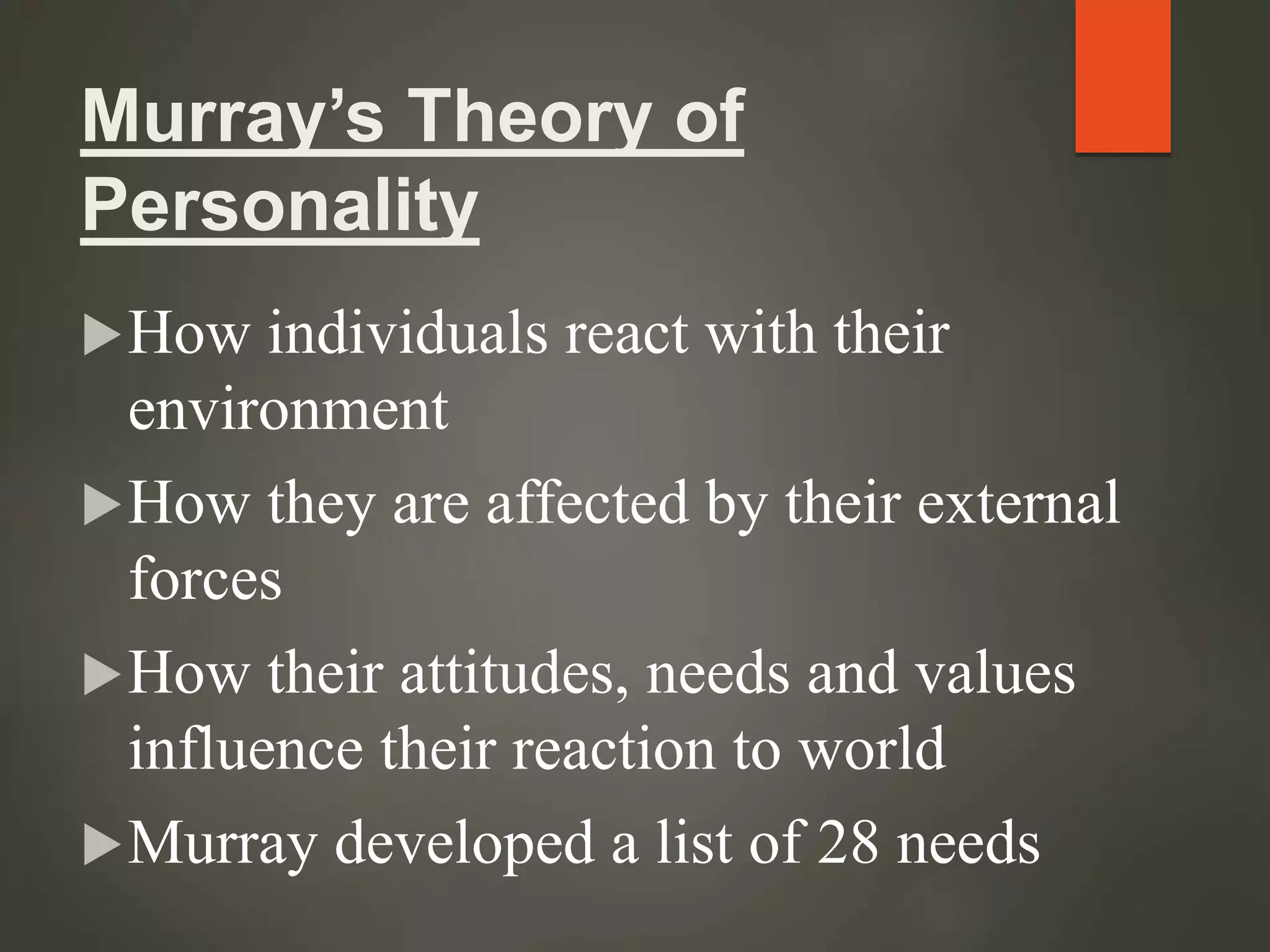 Murray’s Theory of
Personality
How individuals react with their
environment
How they are affected by their external
forces
How their attitudes, needs and values
influence their reaction to world
Murray developed a list of 28 needs
 