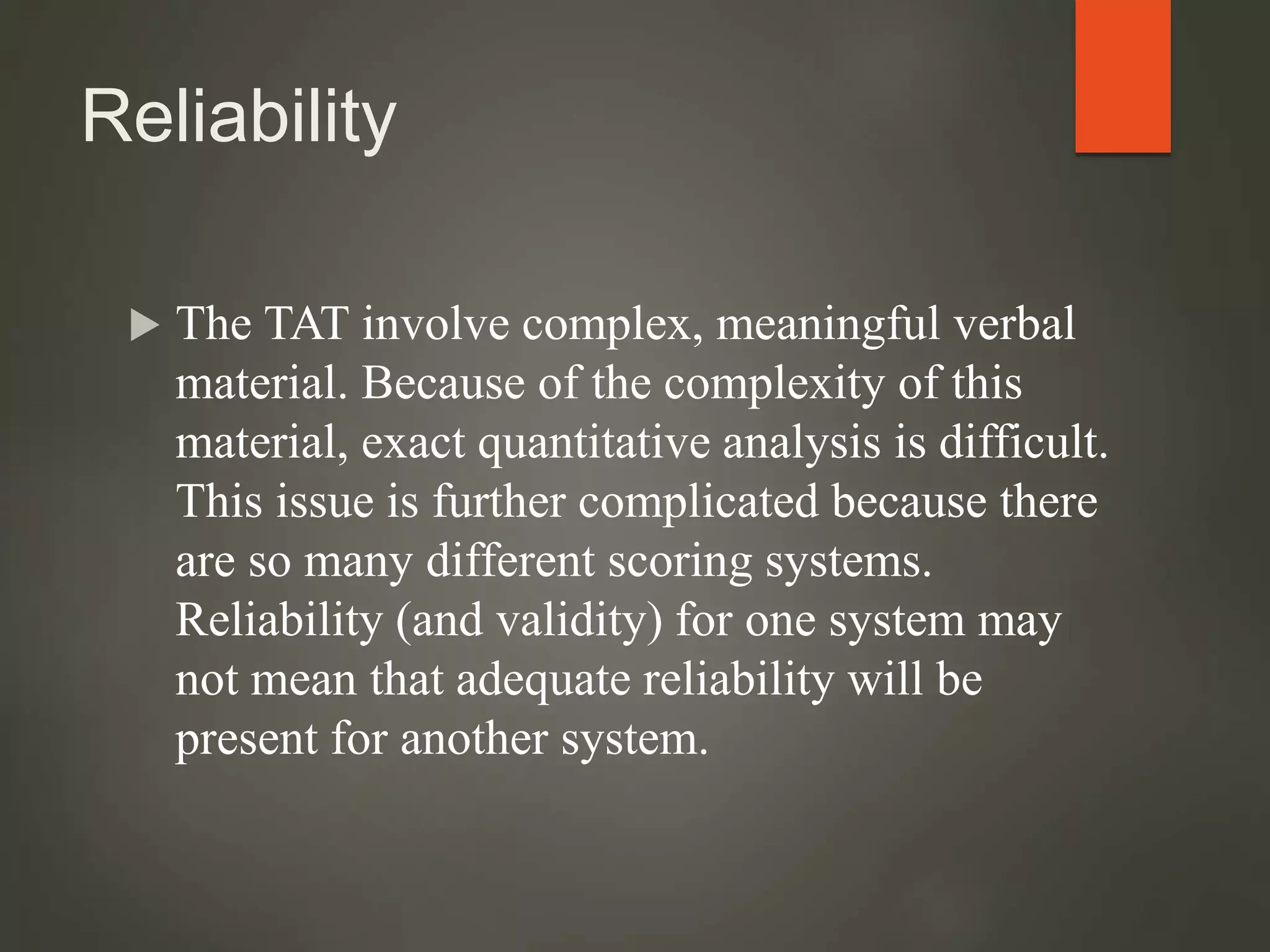Reliability
 The TAT involve complex, meaningful verbal
material. Because of the complexity of this
material, exact quantitative analysis is difficult.
This issue is further complicated because there
are so many different scoring systems.
Reliability (and validity) for one system may
not mean that adequate reliability will be
present for another system.
 