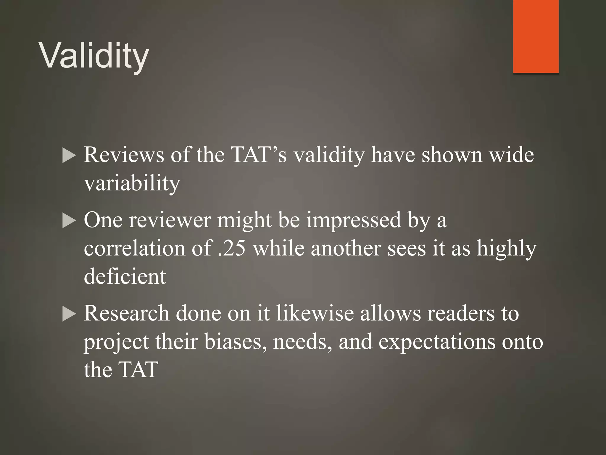Validity
 Reviews of the TAT’s validity have shown wide
variability
 One reviewer might be impressed by a
correlation of .25 while another sees it as highly
deficient
 Research done on it likewise allows readers to
project their biases, needs, and expectations onto
the TAT
 