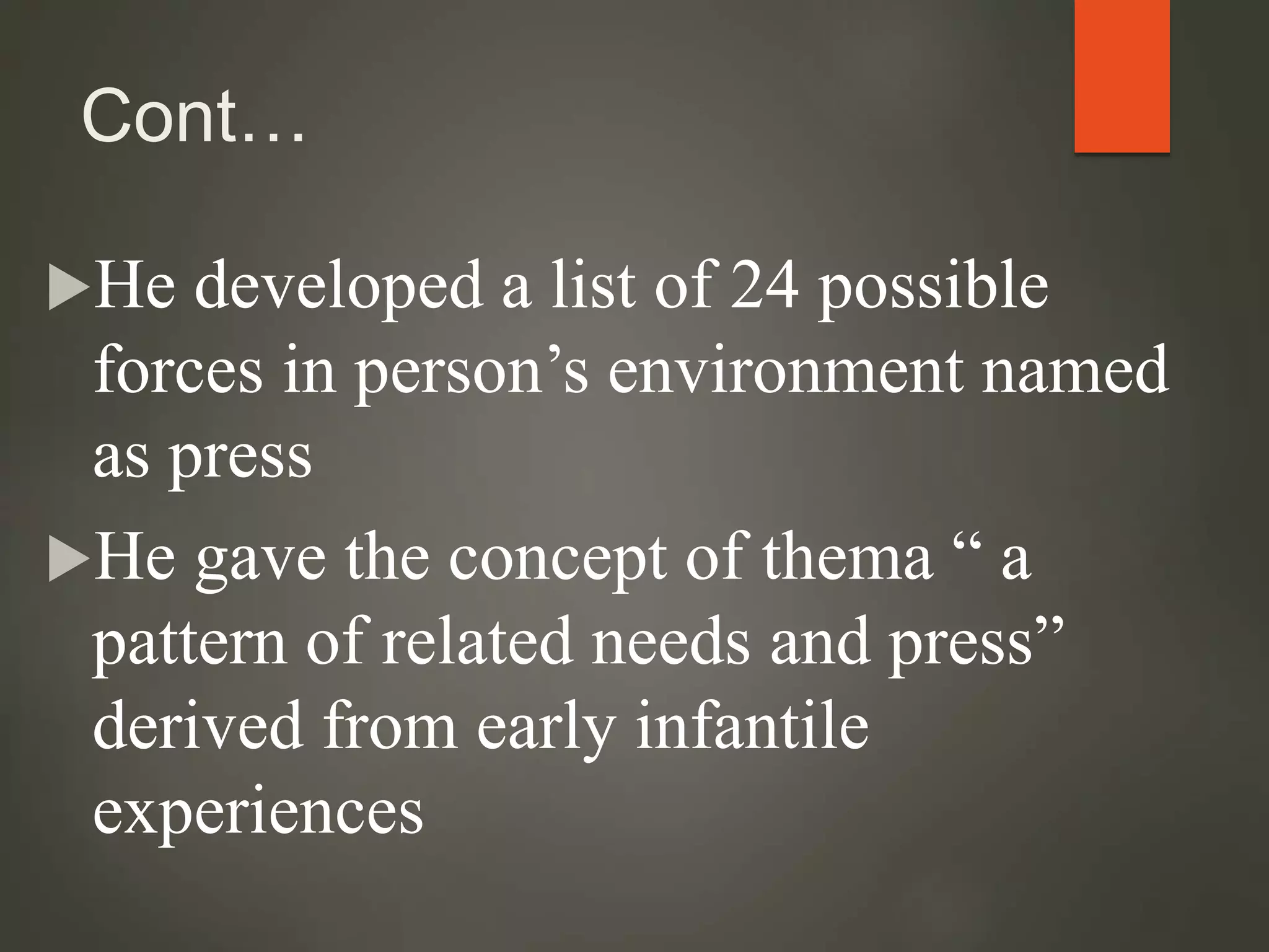 Cont…
He developed a list of 24 possible
forces in person’s environment named
as press
He gave the concept of thema “ a
pattern of related needs and press”
derived from early infantile
experiences
 