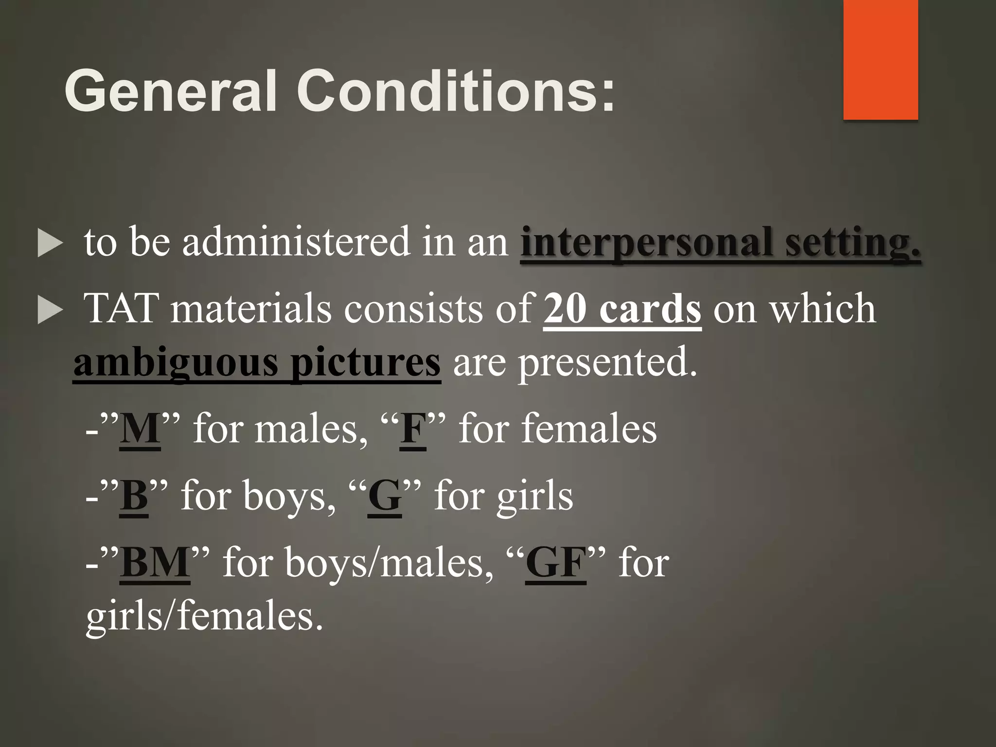 General Conditions:
 to be administered in an interpersonal setting.
 TAT materials consists of 20 cards on which
ambiguous pictures are presented.
-”M” for males, “F” for females
-”B” for boys, “G” for girls
-”BM” for boys/males, “GF” for
girls/females.
 