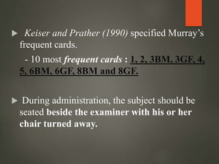  Keiser and Prather (1990) specified Murray’s
frequent cards.
- 10 most frequent cards : 1, 2, 3BM, 3GF, 4,
5, 6BM, 6GF, 8BM and 8GF.
 During administration, the subject should be
seated beside the examiner with his or her
chair turned away.
 