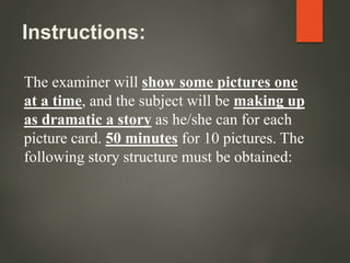 Instructions:
The examiner will show some pictures one
at a time, and the subject will be making up
as dramatic a story as he/she can for each
picture card. 50 minutes for 10 pictures. The
following story structure must be obtained:
 