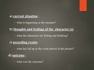 a) current situation ;
• what is happening at the moment?
b) thoughts and feelings of the character (s);
• what the characters are feeling and thinking?
c) preceding events;
• what has led up to the event shown in the picture?
d) outcome ;
• what was the outcome?
 