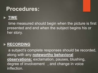 Procedures:
 TIME
time measured should begin when the picture is first
presented and end when the subject begins his or
her story.
 RECORDING
a subject’s complete responses should be recorded,
along with any noteworthy behavioral
observations: exclamation, pauses, blushing,
degree of involvement , and change in voice
inflection.
 