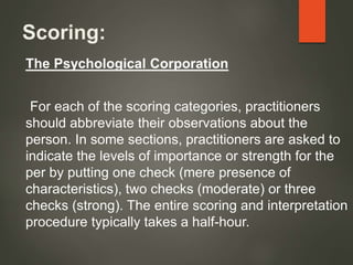 Scoring:
The Psychological Corporation
For each of the scoring categories, practitioners
should abbreviate their observations about the
person. In some sections, practitioners are asked to
indicate the levels of importance or strength for the
per by putting one check (mere presence of
characteristics), two checks (moderate) or three
checks (strong). The entire scoring and interpretation
procedure typically takes a half-hour.
 