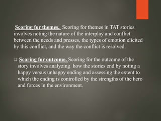 Scoring for themes. Scoring for themes in TAT stories
involves noting the nature of the interplay and conflict
between the needs and presses, the types of emotion elicited
by this conflict, and the way the conflict is resolved.
 Scoring for outcome. Scoring for the outcome of the
story involves analyzing how the stories end by noting a
happy versus unhappy ending and assessing the extent to
which the ending is controlled by the strengths of the hero
and forces in the environment.
 