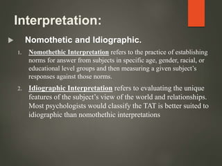 Interpretation:
 Nomothetic and Idiographic.
1. Nomothethic Interpretation refers to the practice of establishing
norms for answer from subjects in specific age, gender, racial, or
educational level groups and then measuring a given subject’s
responses against those norms.
2. Idiographic Interpretation refers to evaluating the unique
features of the subject’s view of the world and relationships.
Most psychologists would classify the TAT is better suited to
idiographic than nomothethic interpretations
 
