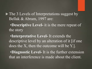  The 3 Levels of Interpretations suggest by
Bellak & Abram, 1997 are:
•Descriptive Level- it is the mere repeat of
the story
•Interpretative Level- It extends the
descriptive level by an alteration of it [if one
does the X, then the outcome will be Y.].
•Diagnostic Level- It is the further extension
that an interference is made about the client.
 