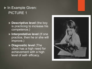  In Example Given:
PICTURE 1
 Descriptive level (the boy
is practicing to increase his
competence.)
 Interpretative level (If one
practice, then he or she will
improve.)
 Diagnostic level (The
client has a high need for
achievement with a high
level of self- efficacy.
 