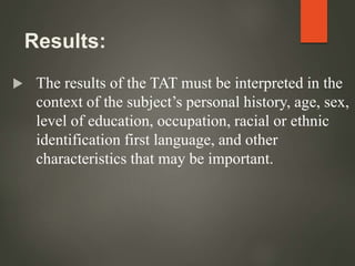 Results:
 The results of the TAT must be interpreted in the
context of the subject’s personal history, age, sex,
level of education, occupation, racial or ethnic
identification first language, and other
characteristics that may be important.
 