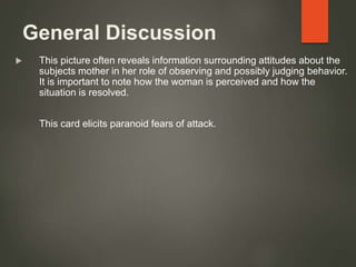 General Discussion
 This picture often reveals information surrounding attitudes about the
subjects mother in her role of observing and possibly judging behavior.
It is important to note how the woman is perceived and how the
situation is resolved.
This card elicits paranoid fears of attack.
 