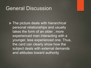General Discussion
 The picture deals with hierarchical
personal relationships and usually
takes the form of an older , more
experienced man interacting with a
younger, less experienced one. Thus,
the card can clearly show how the
subject deals with external demands
and attitudes toward authority
 