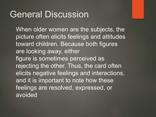 General Discussion
When older women are the subjects, the
picture often elicits feelings and attitudes
toward children. Because both figures
are looking away, either
figure is sometimes perceived as
rejecting the other. Thus, the card often
elicits negative feelings and interactions,
and it is important to note how these
feelings are resolved, expressed, or
avoided
 