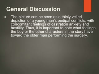 General Discussion
 The picture can be seen as a thinly veiled
depiction of a young man’s oedipal conflicts, with
concomitant feelings of castration anxiety and
hostility. Thus, it is important to note what feelings
the boy or the other characters in the story have
toward the older man performing the surgery.
 