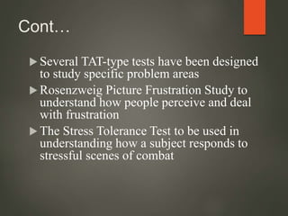 Cont…
 Several TAT-type tests have been designed
to study specific problem areas
 Rosenzweig Picture Frustration Study to
understand how people perceive and deal
with frustration
 The Stress Tolerance Test to be used in
understanding how a subject responds to
stressful scenes of combat
 