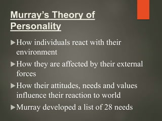 Murray’s Theory of
Personality
How individuals react with their
environment
How they are affected by their external
forces
How their attitudes, needs and values
influence their reaction to world
Murray developed a list of 28 needs
 