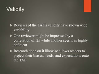 Validity
 Reviews of the TAT’s validity have shown wide
variability
 One reviewer might be impressed by a
correlation of .25 while another sees it as highly
deficient
 Research done on it likewise allows readers to
project their biases, needs, and expectations onto
the TAT
 