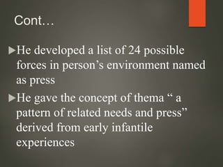 Cont…
He developed a list of 24 possible
forces in person’s environment named
as press
He gave the concept of thema “ a
pattern of related needs and press”
derived from early infantile
experiences
 