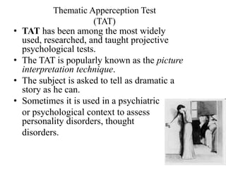 Thematic Apperception Test
(TAT)
• TAT has been among the most widely
used, researched, and taught projective
psychological tests.
• The TAT is popularly known as the picture
interpretation technique.
• The subject is asked to tell as dramatic a
story as he can.
• Sometimes it is used in a psychiatric
or psychological context to assess
personality disorders, thought
disorders.
 