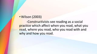 •Wilson (2003)
-Constructivists see reading as a social
practice which affect when you read, what you
read, where you read, who you read with and
why and how you read.
 