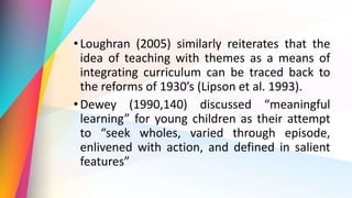 •Loughran (2005) similarly reiterates that the
idea of teaching with themes as a means of
integrating curriculum can be traced back to
the reforms of 1930’s (Lipson et al. 1993).
•Dewey (1990,140) discussed “meaningful
learning” for young children as their attempt
to “seek wholes, varied through episode,
enlivened with action, and defined in salient
features”
 
