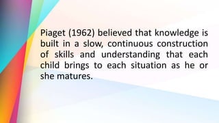 Piaget (1962) believed that knowledge is
built in a slow, continuous construction
of skills and understanding that each
child brings to each situation as he or
she matures.
 